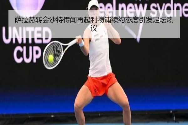 萨拉赫转会沙特传闻再起利物浦续约态度引发足坛热议